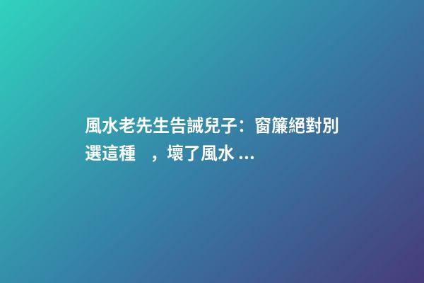 風水老先生告誡兒子：窗簾絕對別選這種，壞了風水，房主一生難富